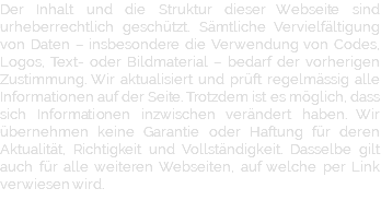 Der Inhalt und die Struktur dieser Webseite sind urheberrechtlich geschützt. Sämtliche Vervielfältigung von Daten – insbesondere die Verwendung von Codes, Logos, Text- oder Bildmaterial – bedarf der vorherigen Zustimmung. Wir aktualisiert und prüft regelmässig alle Informationen auf der Seite. Trotzdem ist es möglich, dass sich Informationen inzwischen verändert haben. Wir übernehmen keine Garantie oder Haftung für deren Aktualität, Richtigkeit und Vollständigkeit. Dasselbe gilt auch für alle weiteren Webseiten, auf welche per Link verwiesen wird.