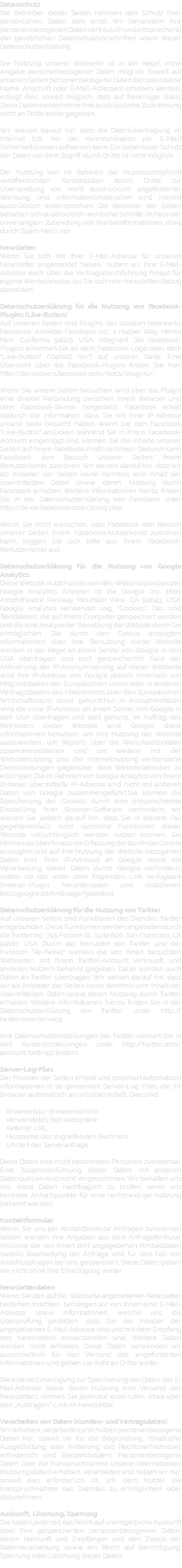 Datenschutz Die Betreiber dieser Seiten nehmen den Schutz Ihrer persönlichen Daten sehr ernst. Wir behandeln Ihre personenbezogenen Daten vertraulich und entsprechend der gesetzlichen Datenschutzvorschriften sowie dieser Datenschutzerklärung. Die Nutzung unserer Webseite ist in der Regel ohne Angabe personenbezogener Daten möglich. Soweit auf unseren Seiten personenbezogene Daten (beispielsweise Name, Anschrift oder E-Mail-Adressen) erhoben werden, erfolgt dies, soweit möglich, stets auf freiwilliger Basis. Diese Daten werden ohne Ihre ausdrückliche Zustimmung nicht an Dritte weitergegeben. Wir weisen darauf hin, dass die Datenübertragung im Internet (z.B. bei der Kommunikation per E-Mail) Sicherheitslücken aufweisen kann. Ein lückenloser Schutz der Daten vor dem Zugriff durch Dritte ist nicht möglich. Der Nutzung von im Rahmen der Impressumspflicht veröffentlichten Kontaktdaten durch Dritte zur Übersendung von nicht ausdrücklich angeforderter Werbung und Informationsmaterialien wird hiermit ausdrücklich widersprochen. Die Betreiber der Seiten behalten sich ausdrücklich rechtliche Schritte im Falle der unverlangten Zusendung von Werbeinformationen, etwa durch Spam-Mails, vor. Newsletter Wenn Sie sich mit Ihrer E-Mail-Adresse für unseren Newsletter angemeldet haben, nutzen wir Ihre E-Mail-Adresse auch über die Vertragsdurchführung hinaus für eigene Werbezwecke, bis Sie sich vom Newsletter-Bezug abmelden. Datenschutzerklärung für die Nutzung von Facebook-Plugins (Like-Button) Auf unseren Seiten sind Plugins des sozialen Netzwerks Facebook, Anbieter Facebook Inc., 1 Hacker Way, Menlo Park, California 94025, USA, integriert. Die Facebook-Plugins erkennen Sie an dem Facebook-Logo oder dem "Like-Button" ("Gefällt mir") auf unserer Seite. Eine Übersicht über die Facebook-Plugins finden Sie hier: http://developers.facebook.com/docs/plugins/. Wenn Sie unsere Seiten besuchen, wird über das Plugin eine direkte Verbindung zwischen Ihrem Browser und dem Facebook-Server hergestellt. Facebook erhält dadurch die Information, dass Sie mit Ihrer IP-Adresse unsere Seite besucht haben. Wenn Sie den Facebook "Like-Button" anklicken während Sie in Ihrem Facebook-Account eingeloggt sind, können Sie die Inhalte unserer Seiten auf Ihrem Facebook-Profil verlinken. Dadurch kann Facebook den Besuch unserer Seiten Ihrem Benutzerkonto zuordnen. Wir weisen darauf hin, dass wir als Anbieter der Seiten keine Kenntnis vom Inhalt der übermittelten Daten sowie deren Nutzung durch Facebook erhalten. Weitere Informationen hierzu finden Sie in der Datenschutzerklärung von Facebook unter http://de-de.facebook.com/policy.php Wenn Sie nicht wünschen, dass Facebook den Besuch unserer Seiten Ihrem Facebook-Nutzerkonto zuordnen kann, loggen Sie sich bitte aus Ihrem Facebook-Benutzerkonto aus. Datenschutzerklärung für die Nutzung von Google Analytics Diese Website nutzt Funktionen des Webanalysedienstes Google Analytics. Anbieter ist die Google Inc. 1600 Amphitheatre Parkway Mountain View, CA 94043, USA. Google Analytics verwendet sog. "Cookies". Das sind Textdateien, die auf Ihrem Computer gespeichert werden und die eine Analyse der Benutzung der Website durch Sie ermöglichen. Die durch den Cookie erzeugten Informationen über Ihre Benutzung dieser Website werden in der Regel an einen Server von Google in den USA übertragen und dort gespeichert.Im Falle der Aktivierung der IP-Anonymisierung auf dieser Webseite wird Ihre IP-Adresse von Google jedoch innerhalb von Mitgliedstaaten der Europäischen Union oder in anderen Vertragsstaaten des Abkommens über den Europäischen Wirtschaftsraum zuvor gekürzt.Nur in Ausnahmefällen wird die volle IP-Adresse an einen Server von Google in den USA übertragen und dort gekürzt. Im Auftrag des Betreibers dieser Website wird Google diese Informationen benutzen, um Ihre Nutzung der Website auszuwerten, um Reports über die Websiteaktivitäten zusammenzustellen und um weitere mit der Websitenutzung und der Internetnutzung verbundene Dienstleistungen gegenüber dem Websitebetreiber zu erbringen. Die im Rahmen von Google Analytics von Ihrem Browser übermittelte IP-Adresse wird nicht mit anderen Daten von Google zusammengeführt.Sie können die Speicherung der Cookies durch eine entsprechende Einstellung Ihrer Browser-Software verhindern; wir weisen Sie jedoch darauf hin, dass Sie in diesem Fall gegebenenfalls nicht sämtliche Funktionen dieser Website vollumfänglich werden nutzen können. Sie können darüber hinaus die Erfassung der durch das Cookie erzeugten und auf Ihre Nutzung der Website bezogenen Daten (inkl. Ihrer IP-Adresse) an Google sowie die Verarbeitung dieser Daten durch Google verhindern, indem sie das unter dem folgenden Link verfügbare Browser-Plugin herunterladen und installieren: tools.google.com/dlpage/gaoptout Datenschutzerklärung für die Nutzung von Twitter Auf unseren Seiten sind Funktionen des Dienstes Twitter eingebunden. Diese Funktionen werden angeboten durch die Twitter Inc., 795 Folsom St., Suite 600, San Francisco, CA 94107, USA. Durch das Benutzen von Twitter und der Funktion "Re-Tweet" werden die von Ihnen besuchten Webseiten mit Ihrem Twitter-Account verknüpft und anderen Nutzern bekannt gegeben. Dabei werden auch Daten an Twitter übertragen. Wir weisen darauf hin, dass wir als Anbieter der Seiten keine Kenntnis vom Inhalt der übermittelten Daten sowie deren Nutzung durch Twitter erhalten. Weitere Informationen hierzu finden Sie in der Datenschutzerklärung von Twitter unter http://twitter.com/privacy. Ihre Datenschutzeinstellungen bei Twitter können Sie in den Konto-Einstellungen unter http://twitter.com/account/settings ändern. Server-Log-Files Der Provider der Seiten erhebt und speichert automatisch Informationen in so genannten Server-Log Files, die Ihr Browser automatisch an uns übermittelt. Dies sind: Browsertyp/ Browserversion verwendetes Betriebssystem Referrer URL Hostname des zugreifenden Rechners Uhrzeit der Serveranfrage Diese Daten sind nicht bestimmten Personen zuordenbar. Eine Zusammenführung dieser Daten mit anderen Datenquellen wird nicht vorgenommen. Wir behalten uns vor, diese Daten nachträglich zu prüfen, wenn uns konkrete Anhaltspunkte für eine rechtswidrige Nutzung bekannt werden. Kontaktformular Wenn Sie uns per Kontaktformular Anfragen zukommen lassen, werden Ihre Angaben aus dem Anfrageformular inklusive der von Ihnen dort angegebenen Kontaktdaten zwecks Bearbeitung der Anfrage und für den Fall von Anschlussfragen bei uns gespeichert. Diese Daten geben wir nicht ohne Ihre Einwilligung weiter. Newsletterdaten Wenn Sie den auf der Webseite angebotenen Newsletter beziehen möchten, benötigen wir von Ihnen eine E-Mail-Adresse sowie Informationen, welche uns die Überprüfung gestatten, dass Sie der Inhaber der angegebenen E-Mail-Adresse sind und mit dem Empfang des Newsletters einverstanden sind. Weitere Daten werden nicht erhoben. Diese Daten verwenden wir ausschließlich für den Versand der angeforderten Informationen und geben sie nicht an Dritte weiter. Die erteilte Einwilligung zur Speicherung der Daten, der E-Mail-Adresse sowie deren Nutzung zum Versand des Newsletters können Sie jederzeit widerrufen, etwa über den „Austragen“-Link im Newsletter. Verarbeiten von Daten (Kunden- und Vertragsdaten) Wir erheben, verarbeiten und nutzen personenbezogene Daten nur, soweit sie für die Begründung, inhaltliche Ausgestaltung oder Änderung des Rechtsverhältnisses erforderlich sind (Bestandsdaten). Personenbezogene Daten über die Inanspruchnahme unserer Internetseiten (Nutzungsdaten) erheben, verarbeiten und nutzen wir nur, soweit dies erforderlich ist, um dem Nutzer die Inanspruchnahme des Dienstes zu ermöglichen oder abzurechnen. Auskunft, Löschung, Sperrung Sie haben jederzeit das Recht auf unentgeltliche Auskunft über Ihre gespeicherten personenbezogenen Daten, deren Herkunft und Empfänger und den Zweck der Datenverarbeitung sowie ein Recht auf Berichtigung, Sperrung oder Löschung dieser Daten. 